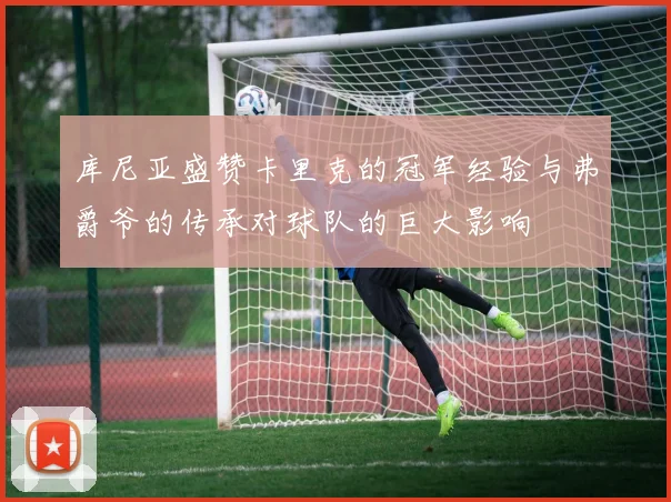 库尼亚盛赞卡里克的冠军经验与弗爵爷的传承对球队的巨大影响