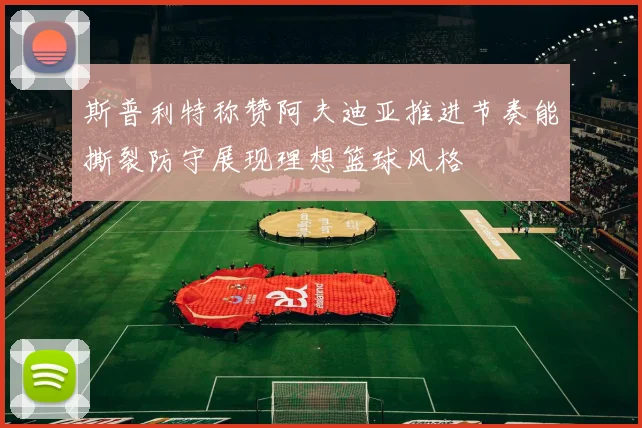 斯普利特称赞阿夫迪亚推进节奏能撕裂防守展现理想篮球风格