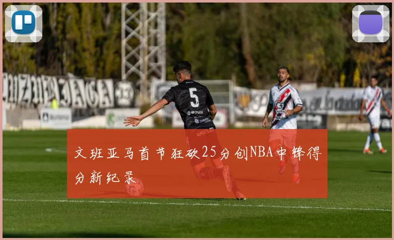 文班亚马首节狂砍25分创NBA中锋得分新纪录