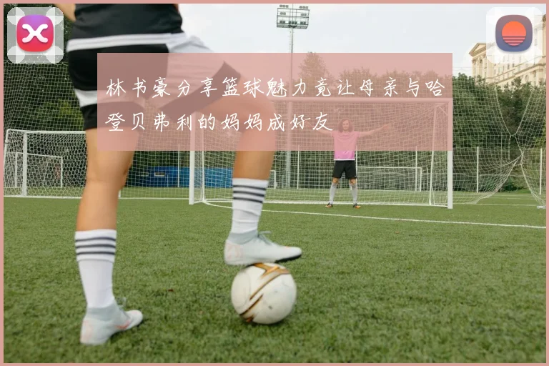 林书豪分享篮球魅力竟让母亲与哈登贝弗利的妈妈成好友