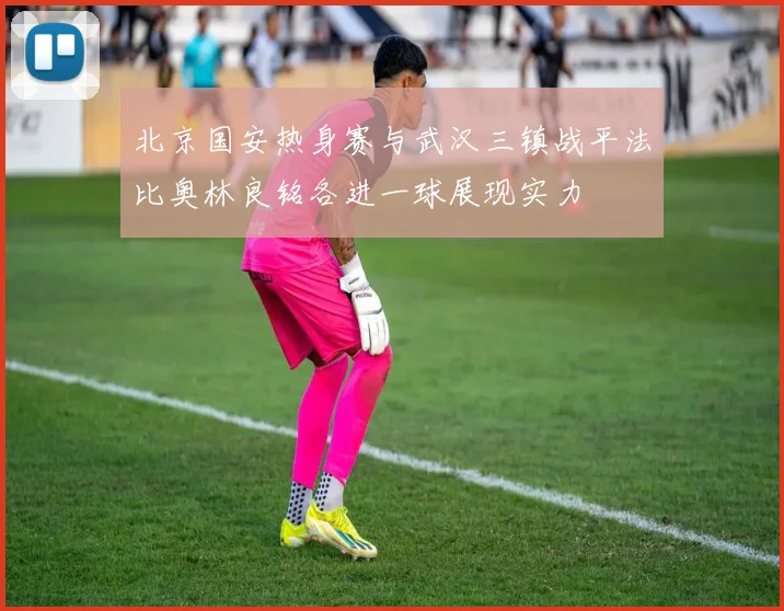 北京国安热身赛与武汉三镇战平法比奥林良铭各进一球展现实力