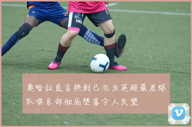 奥哈拉直言热刺已沦为英超最差球队俱乐部彻底堕落令人失望