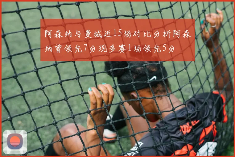 阿森纳与曼城近15场对比分析阿森纳曾领先7分现多赛1场领先5分