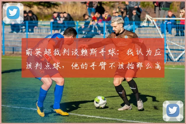前英超裁判谈赖斯手球：我认为应该判点球，他的手臂不该抬那么高