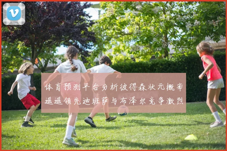体育预测平台分析彼得森状元概率遥遥领先迪班萨与布泽尔竞争激烈