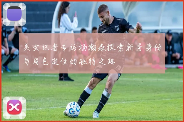 美女记者专访杨瀚森探索新秀身份与角色定位的独特之路