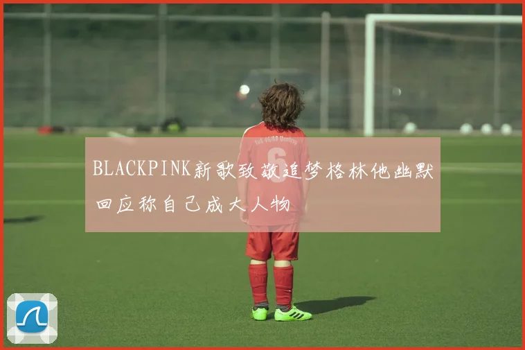 BLACKPINK新歌致敬追梦格林他幽默回应称自己成大人物