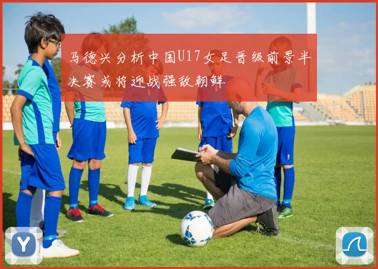 马德兴分析中国U17女足晋级前景半决赛或将迎战强敌朝鲜