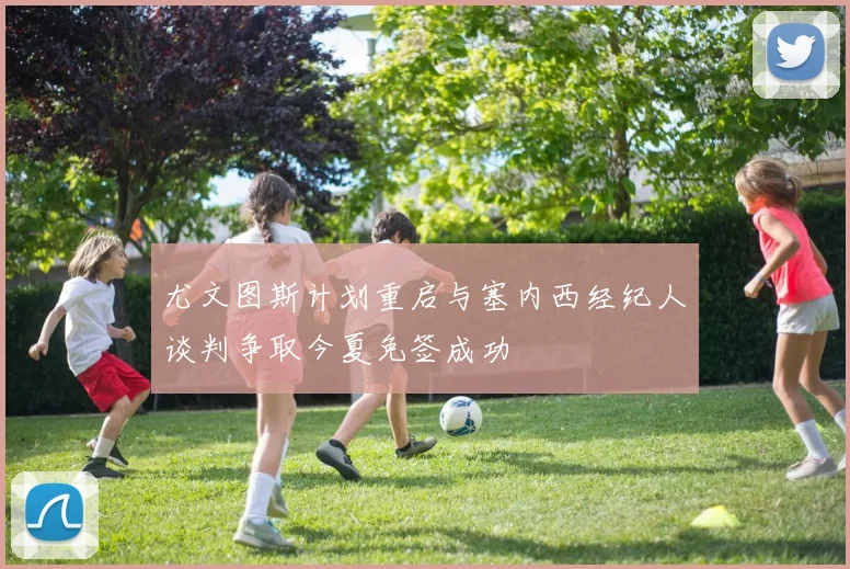尤文图斯计划重启与塞内西经纪人谈判争取今夏免签成功