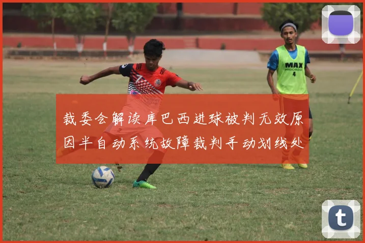 裁委会解读库巴西进球被判无效原因半自动系统故障裁判手动划线处理