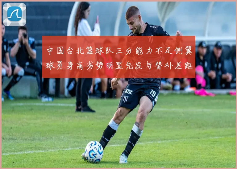 中国台北篮球队三分能力不足侧翼球员身高劣势明显先发与替补差距显著