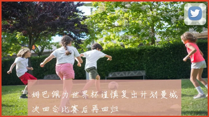 姆巴佩为世界杯谨慎复出计划曼城次回合比赛后再回归
